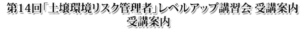 第14回 土壌環境リスク管理者レベルアップ講習会 受講案内 第14回 土壌環境リスク管理者レベルアップ講習会 受講案内