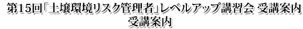 第15回 土壌環境リスク管理者レベルアップ講習会 受講案内 第15回 土壌環境リスク管理者レベルアップ講習会 受講案内